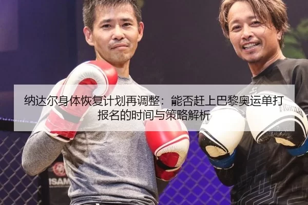 纳达尔身体恢复计划再调整：能否赶上巴黎奥运单打报名的时间与策略解析