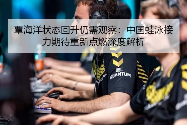 覃海洋状态回升仍需观察：中国蛙泳接力期待重新点燃深度解析