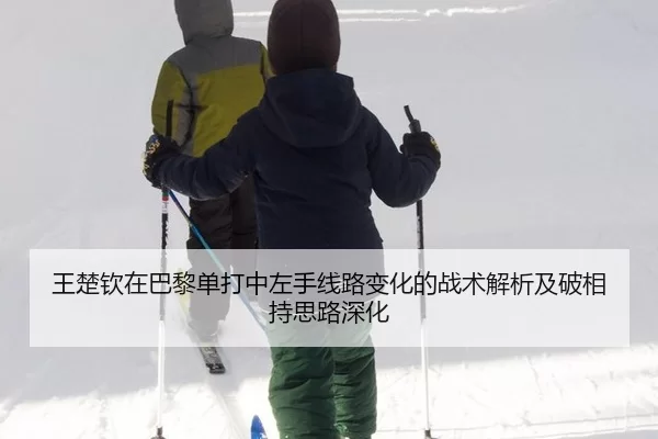 王楚钦在巴黎单打中左手线路变化的战术解析及破相持思路深化