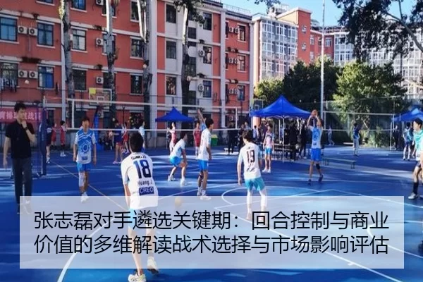 张志磊对手遴选关键期：回合控制与商业价值的多维解读战术选择与市场影响评估
