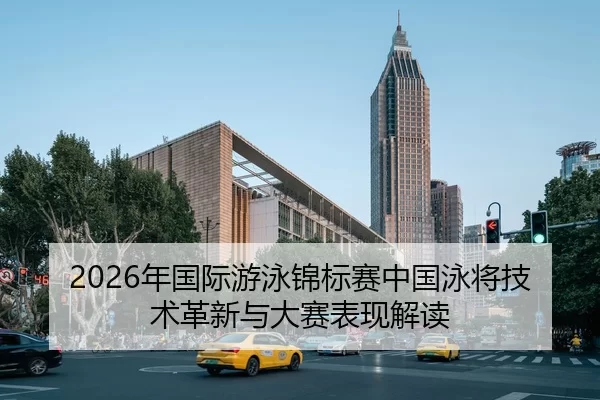 2026年国际游泳锦标赛中国泳将技术革新与大赛表现解读